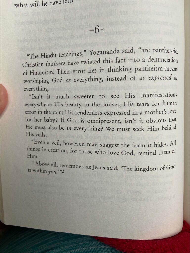 The Text of a book on a page reads "The Hindu teachings," Yogananda said, "are pantheistic.  Christian thinkers have twisted this fact into a denunciation of Hinduism.  Their error lies in thinking pantheism means worshiping God as (italicized) everything, instead of as expressed in (italicized) everything. 
"Isn't it much sweeter to see His manifestations everywhere: His beauty in the sunset; His tears for human error in the rain; His tenderness expressed in a mother's love for her baby?  If God is omnipresent, isn't it obvious that He must also be in (italicized) everything?  We must seek Him behind His veils. 
"Even a veil, however, may suggest the form it hides.  All things in creation, for those who love God, remind them of Him.
"Above all, remember, as Jesus said, 'The kingdom of God is within you.'"(italicized)